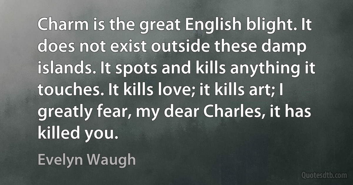 Charm is the great English blight. It does not exist outside these damp islands. It spots and kills anything it touches. It kills love; it kills art; I greatly fear, my dear Charles, it has killed you. (Evelyn Waugh)