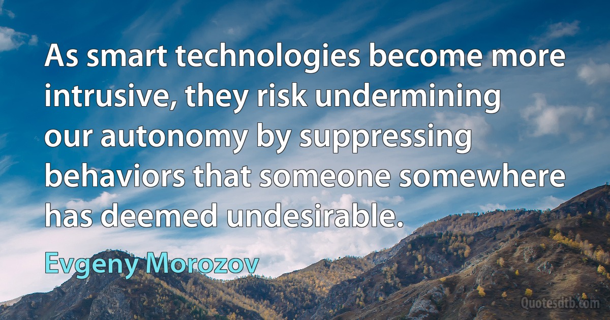 As smart technologies become more intrusive, they risk undermining our autonomy by suppressing behaviors that someone somewhere has deemed undesirable. (Evgeny Morozov)