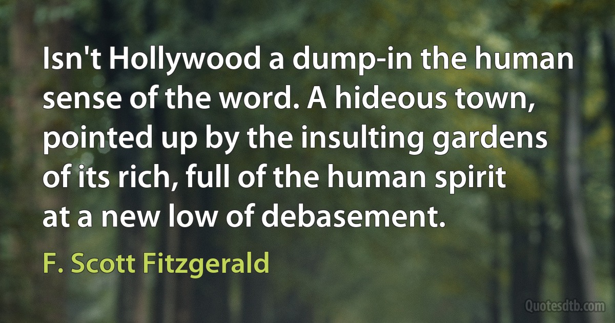 Isn't Hollywood a dump-in the human sense of the word. A hideous town, pointed up by the insulting gardens of its rich, full of the human spirit at a new low of debasement. (F. Scott Fitzgerald)