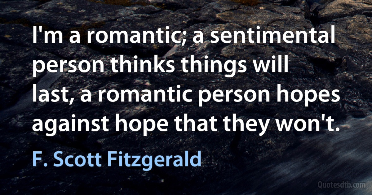 I'm a romantic; a sentimental person thinks things will last, a romantic person hopes against hope that they won't. (F. Scott Fitzgerald)