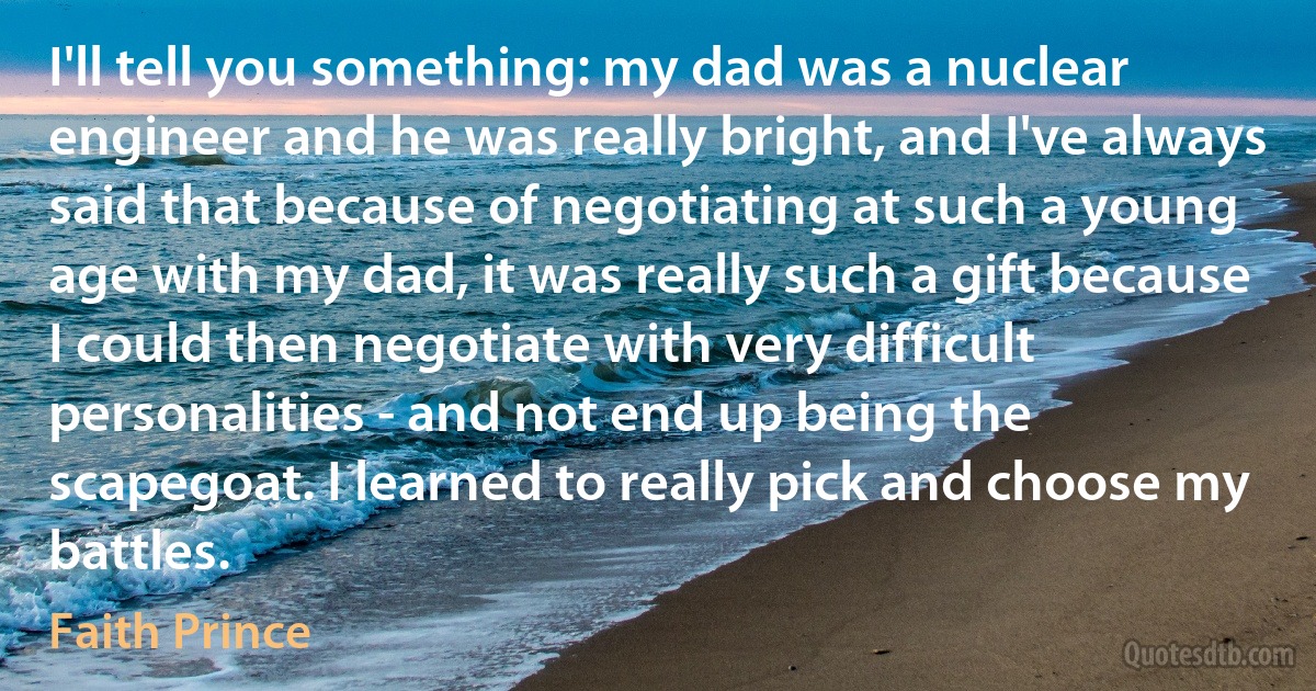 I'll tell you something: my dad was a nuclear engineer and he was really bright, and I've always said that because of negotiating at such a young age with my dad, it was really such a gift because I could then negotiate with very difficult personalities - and not end up being the scapegoat. I learned to really pick and choose my battles. (Faith Prince)