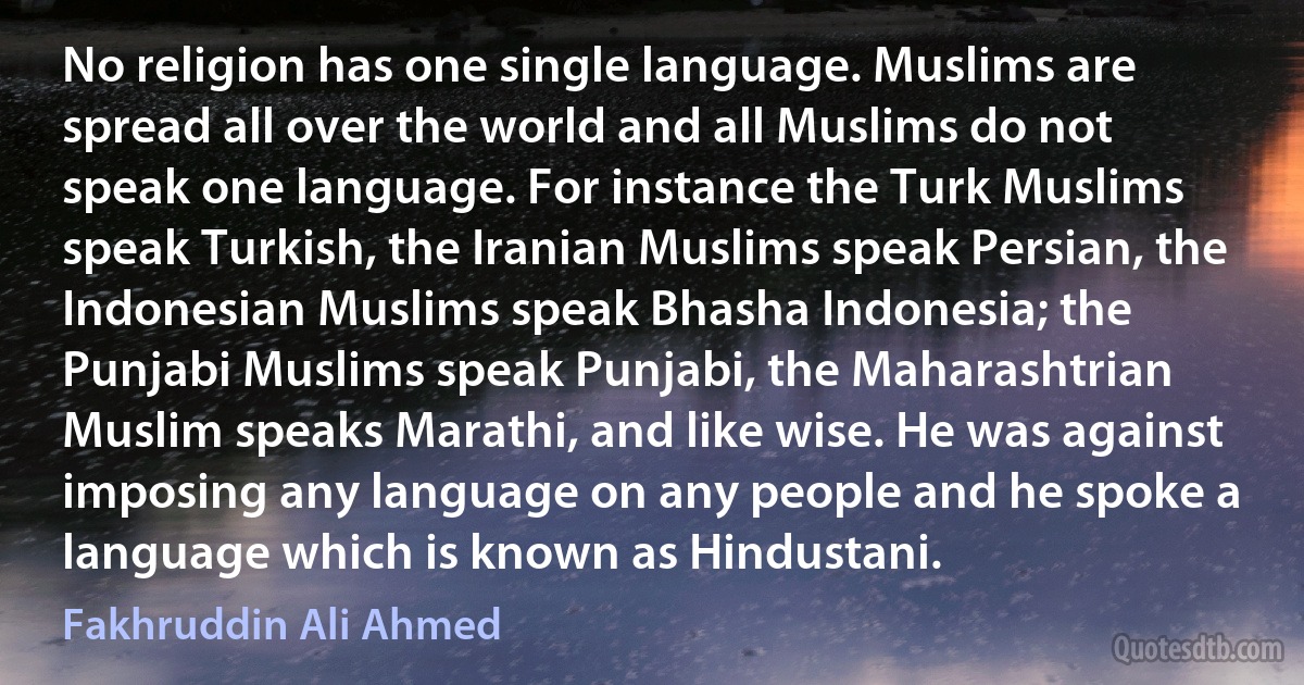 No religion has one single language. Muslims are spread all over the world and all Muslims do not speak one language. For instance the Turk Muslims speak Turkish, the Iranian Muslims speak Persian, the Indonesian Muslims speak Bhasha Indonesia; the Punjabi Muslims speak Punjabi, the Maharashtrian Muslim speaks Marathi, and like wise. He was against imposing any language on any people and he spoke a language which is known as Hindustani. (Fakhruddin Ali Ahmed)