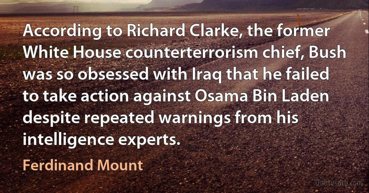 According to Richard Clarke, the former White House counterterrorism chief, Bush was so obsessed with Iraq that he failed to take action against Osama Bin Laden despite repeated warnings from his intelligence experts. (Ferdinand Mount)