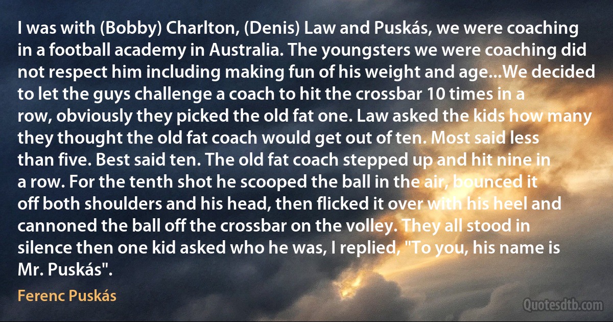 I was with (Bobby) Charlton, (Denis) Law and Puskás, we were coaching in a football academy in Australia. The youngsters we were coaching did not respect him including making fun of his weight and age...We decided to let the guys challenge a coach to hit the crossbar 10 times in a row, obviously they picked the old fat one. Law asked the kids how many they thought the old fat coach would get out of ten. Most said less than five. Best said ten. The old fat coach stepped up and hit nine in a row. For the tenth shot he scooped the ball in the air, bounced it off both shoulders and his head, then flicked it over with his heel and cannoned the ball off the crossbar on the volley. They all stood in silence then one kid asked who he was, I replied, "To you, his name is Mr. Puskás". (Ferenc Puskás)