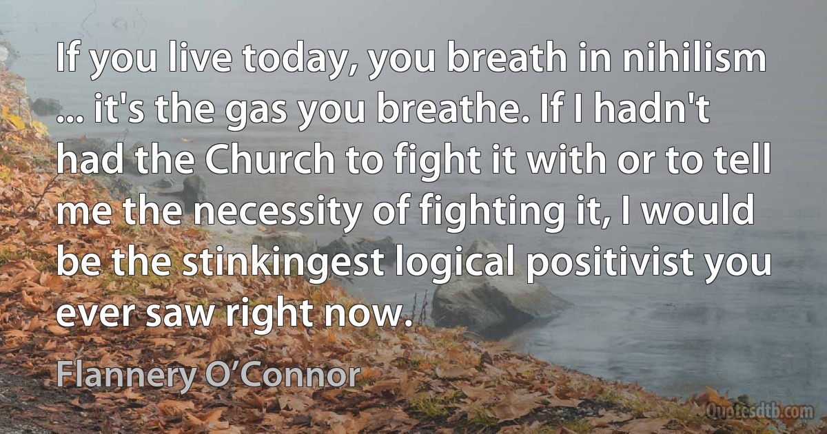 If you live today, you breath in nihilism ... it's the gas you breathe. If I hadn't had the Church to fight it with or to tell me the necessity of fighting it, I would be the stinkingest logical positivist you ever saw right now. (Flannery O’Connor)