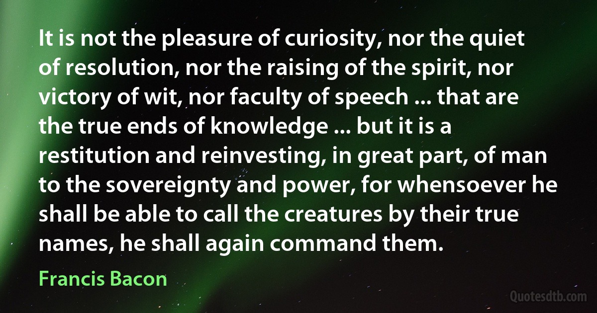 It is not the pleasure of curiosity, nor the quiet of resolution, nor the raising of the spirit, nor victory of wit, nor faculty of speech ... that are the true ends of knowledge ... but it is a restitution and reinvesting, in great part, of man to the sovereignty and power, for whensoever he shall be able to call the creatures by their true names, he shall again command them. (Francis Bacon)