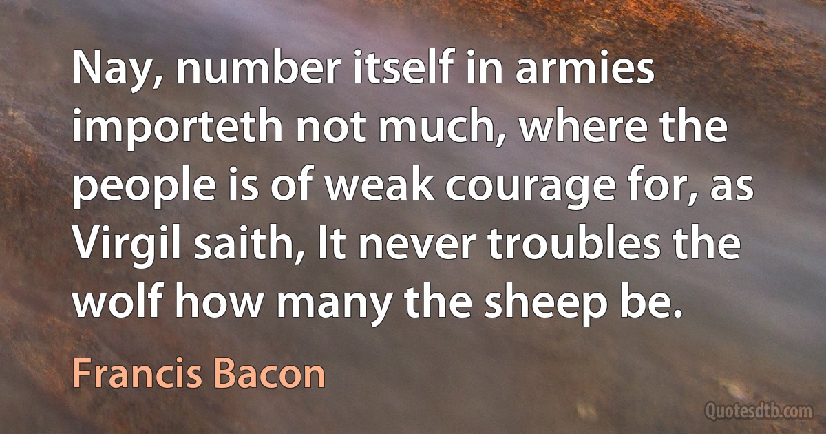 Nay, number itself in armies importeth not much, where the people is of weak courage for, as Virgil saith, It never troubles the wolf how many the sheep be. (Francis Bacon)