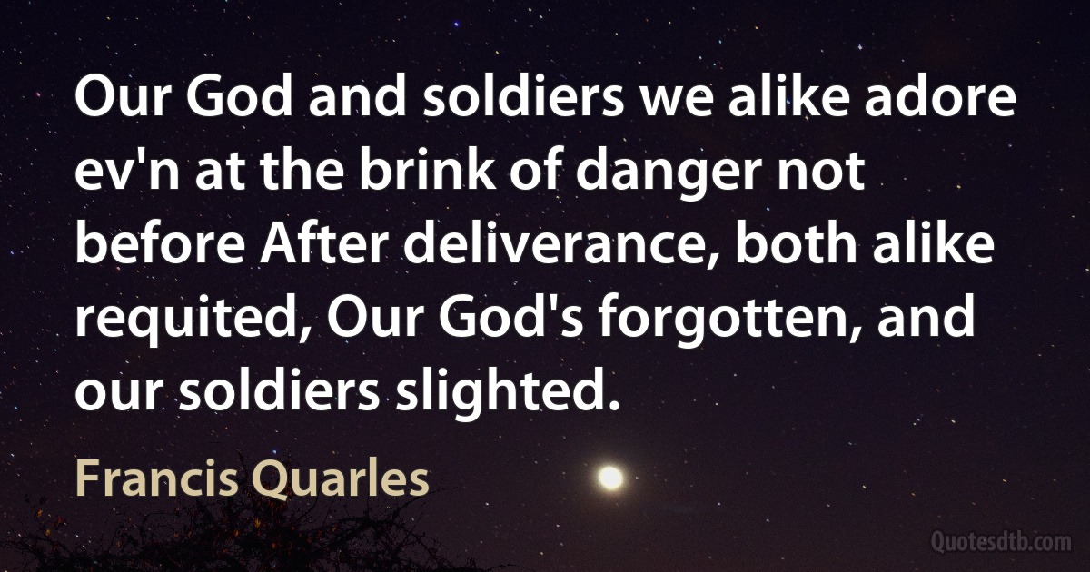 Our God and soldiers we alike adore ev'n at the brink of danger not before After deliverance, both alike requited, Our God's forgotten, and our soldiers slighted. (Francis Quarles)