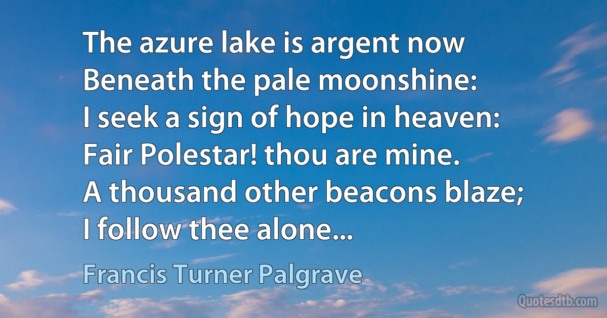 The azure lake is argent now
Beneath the pale moonshine:
I seek a sign of hope in heaven:
Fair Polestar! thou are mine.
A thousand other beacons blaze;
I follow thee alone... (Francis Turner Palgrave)