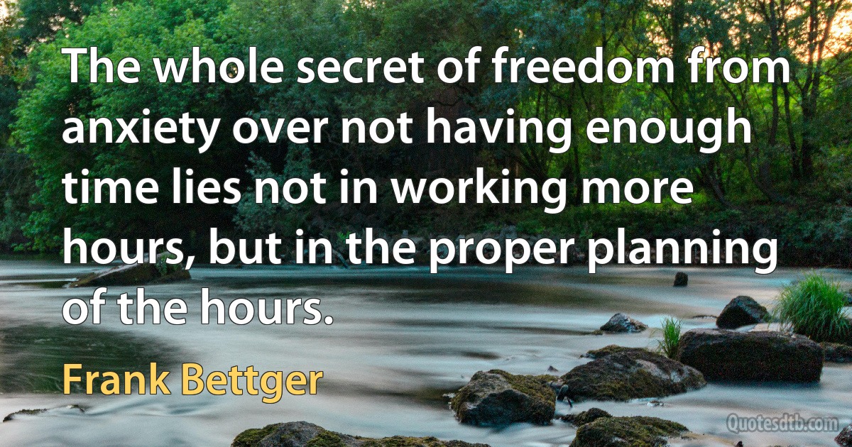 The whole secret of freedom from anxiety over not having enough time lies not in working more hours, but in the proper planning of the hours. (Frank Bettger)