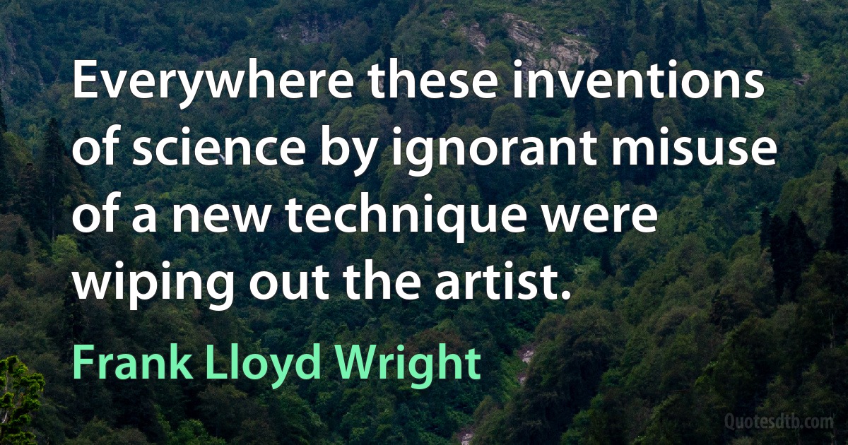 Everywhere these inventions of science by ignorant misuse of a new technique were wiping out the artist. (Frank Lloyd Wright)