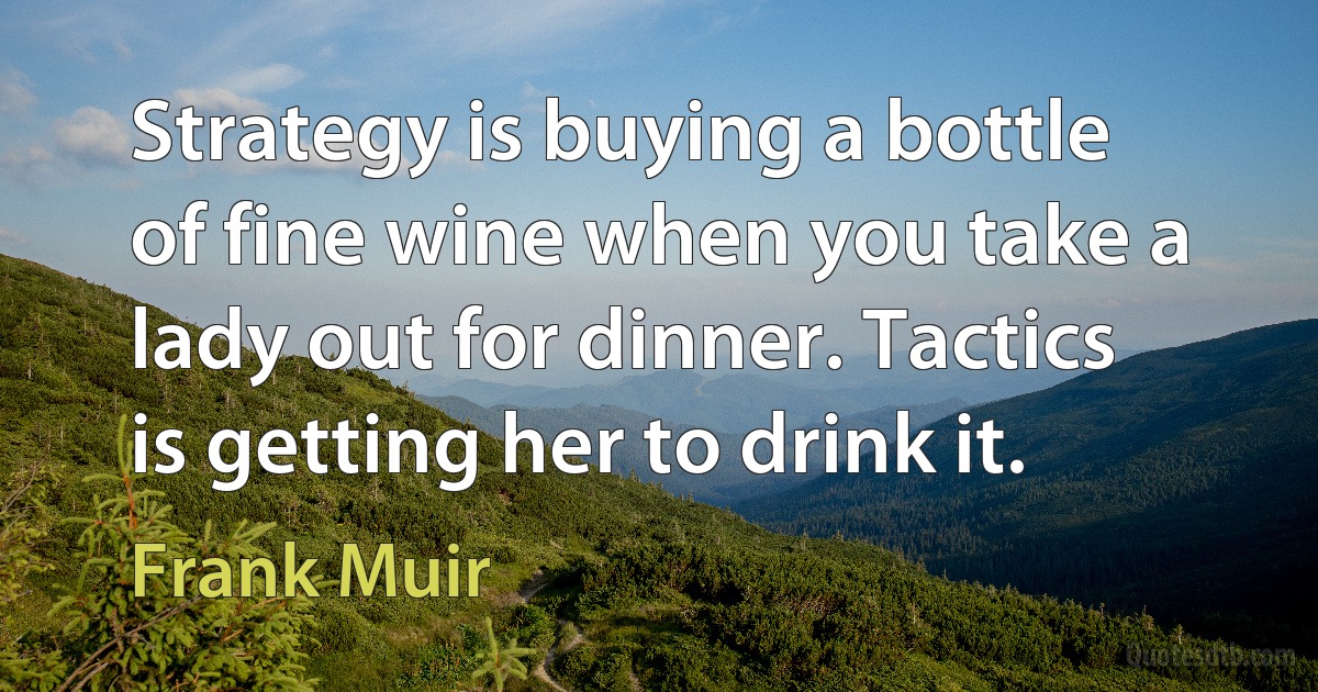 Strategy is buying a bottle of fine wine when you take a lady out for dinner. Tactics is getting her to drink it. (Frank Muir)