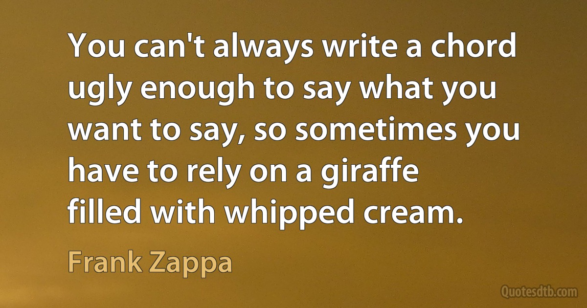 You can't always write a chord ugly enough to say what you want to say, so sometimes you have to rely on a giraffe filled with whipped cream. (Frank Zappa)