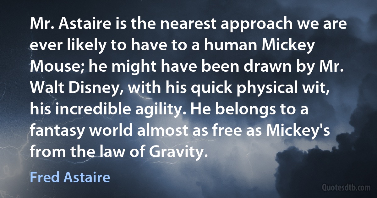 Mr. Astaire is the nearest approach we are ever likely to have to a human Mickey Mouse; he might have been drawn by Mr. Walt Disney, with his quick physical wit, his incredible agility. He belongs to a fantasy world almost as free as Mickey's from the law of Gravity. (Fred Astaire)