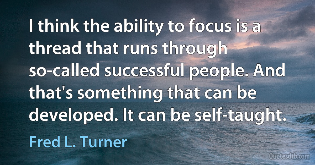 I think the ability to focus is a thread that runs through so-called successful people. And that's something that can be developed. It can be self-taught. (Fred L. Turner)