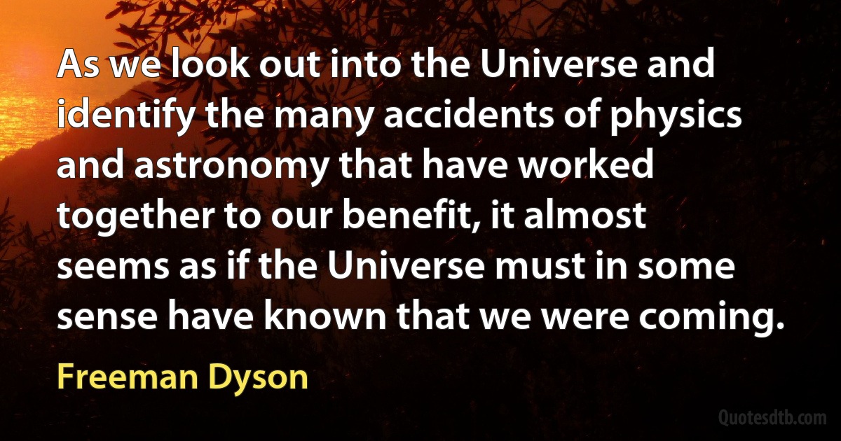 As we look out into the Universe and identify the many accidents of physics and astronomy that have worked together to our benefit, it almost seems as if the Universe must in some sense have known that we were coming. (Freeman Dyson)