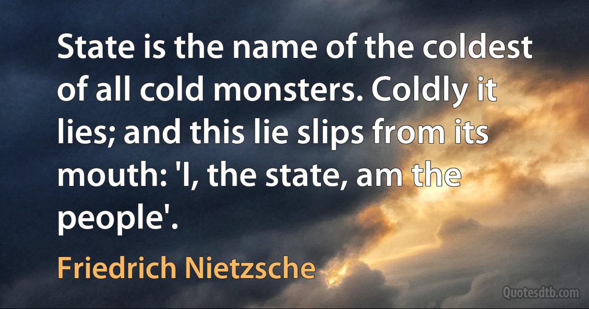 State is the name of the coldest of all cold monsters. Coldly it lies; and this lie slips from its mouth: 'I, the state, am the people'. (Friedrich Nietzsche)