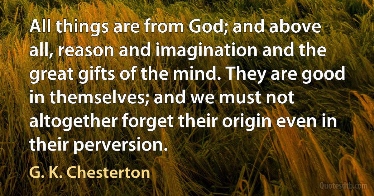 All things are from God; and above all, reason and imagination and the great gifts of the mind. They are good in themselves; and we must not altogether forget their origin even in their perversion. (G. K. Chesterton)