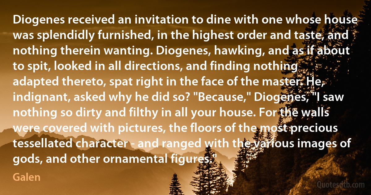 Diogenes received an invitation to dine with one whose house was splendidly furnished, in the highest order and taste, and nothing therein wanting. Diogenes, hawking, and as if about to spit, looked in all directions, and finding nothing adapted thereto, spat right in the face of the master. He, indignant, asked why he did so? "Because," Diogenes, "I saw nothing so dirty and filthy in all your house. For the walls were covered with pictures, the floors of the most precious tessellated character - and ranged with the various images of gods, and other ornamental figures." (Galen)