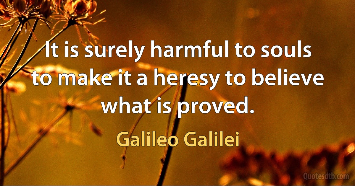 It is surely harmful to souls to make it a heresy to believe what is proved. (Galileo Galilei)