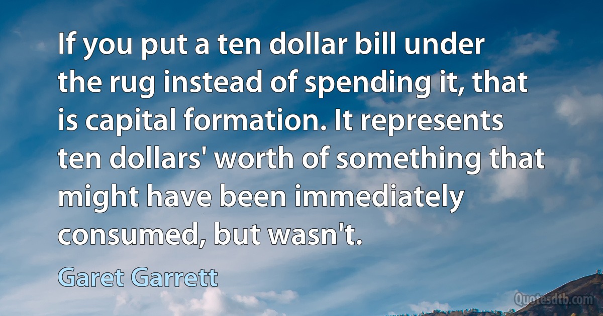 If you put a ten dollar bill under the rug instead of spending it, that is capital formation. It represents ten dollars' worth of something that might have been immediately consumed, but wasn't. (Garet Garrett)