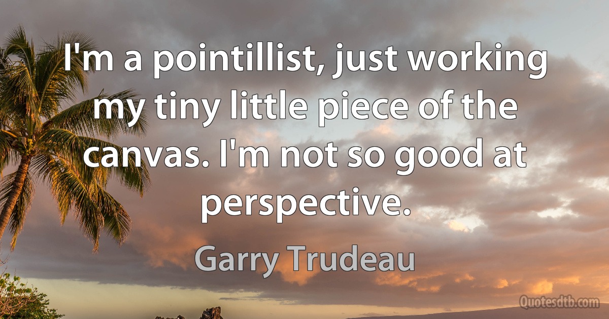 I'm a pointillist, just working my tiny little piece of the canvas. I'm not so good at perspective. (Garry Trudeau)