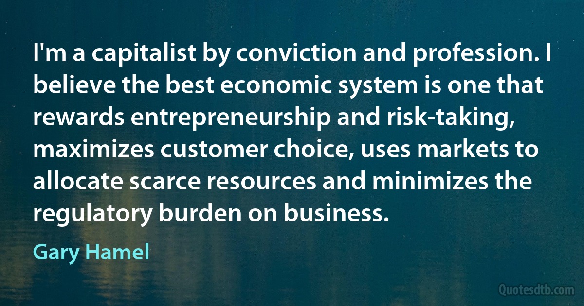 I'm a capitalist by conviction and profession. I believe the best economic system is one that rewards entrepreneurship and risk-taking, maximizes customer choice, uses markets to allocate scarce resources and minimizes the regulatory burden on business. (Gary Hamel)