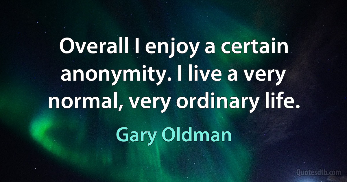 Overall I enjoy a certain anonymity. I live a very normal, very ordinary life. (Gary Oldman)