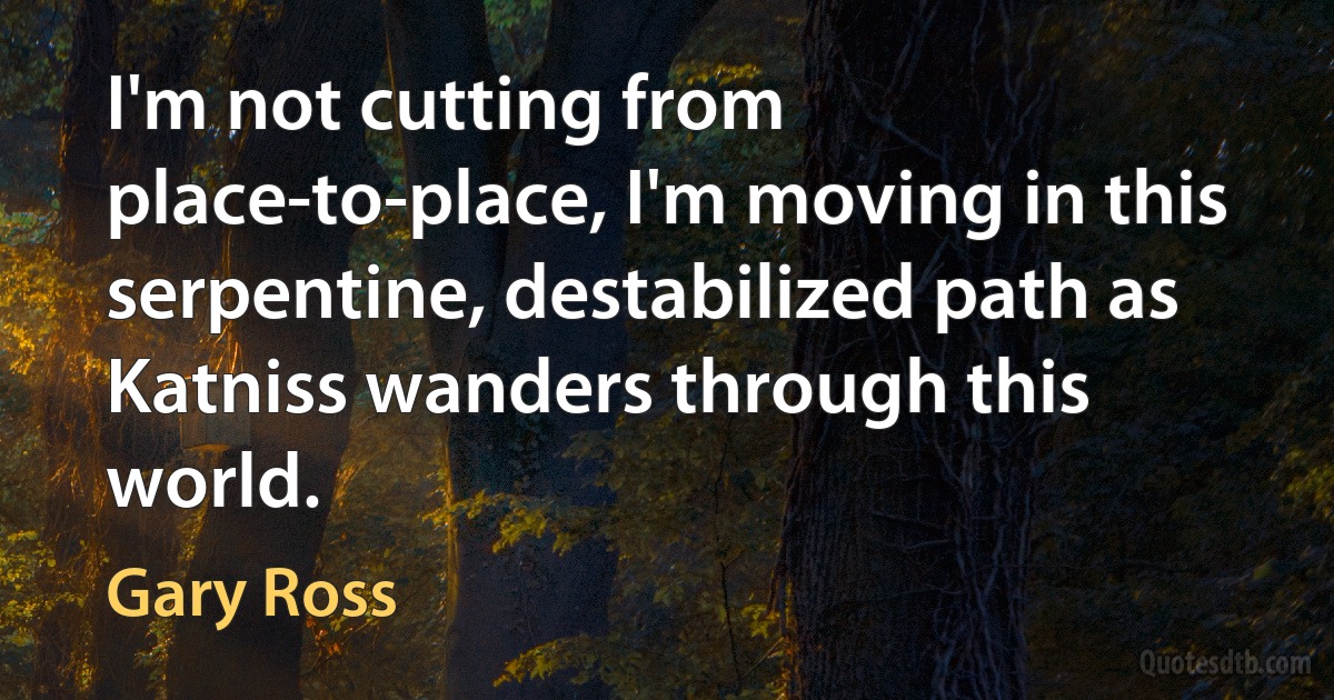 I'm not cutting from place-to-place, I'm moving in this serpentine, destabilized path as Katniss wanders through this world. (Gary Ross)