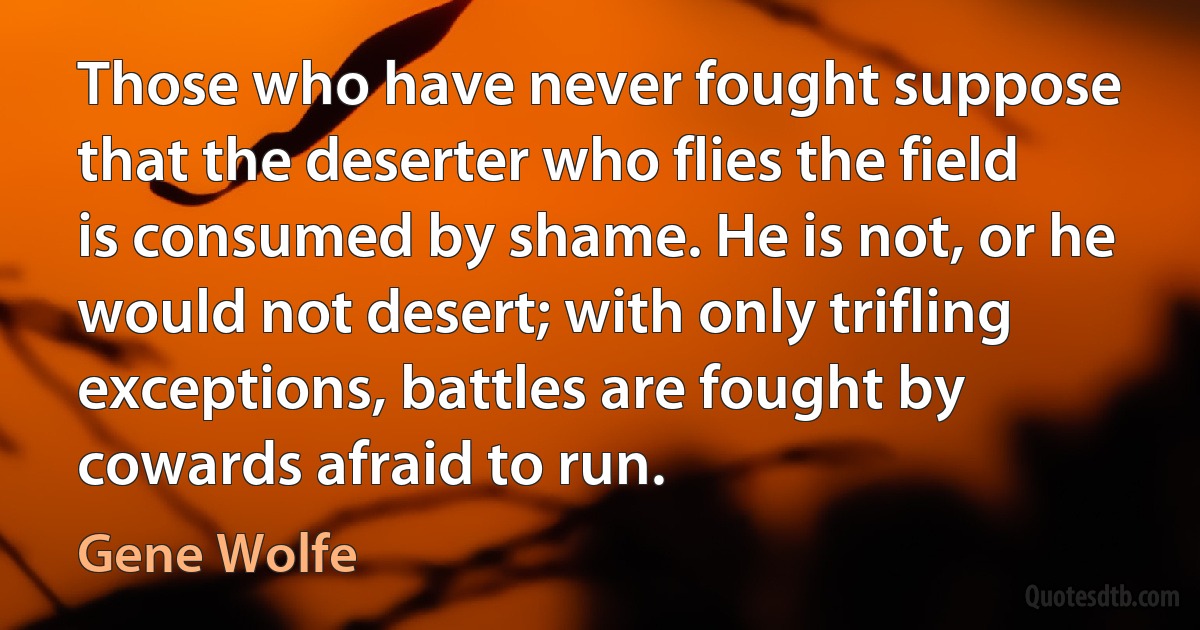 Those who have never fought suppose that the deserter who flies the field is consumed by shame. He is not, or he would not desert; with only trifling exceptions, battles are fought by cowards afraid to run. (Gene Wolfe)