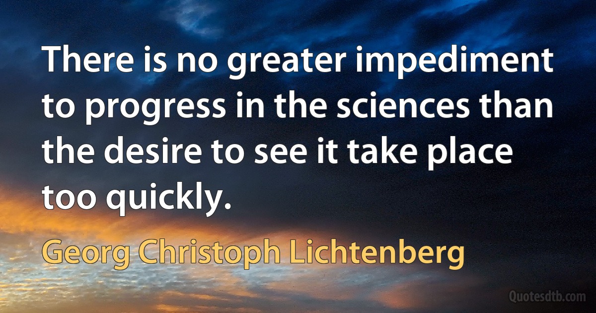 There is no greater impediment to progress in the sciences than the desire to see it take place too quickly. (Georg Christoph Lichtenberg)