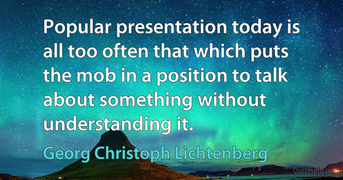 Popular presentation today is all too often that which puts the mob in a position to talk about something without understanding it. (Georg Christoph Lichtenberg)