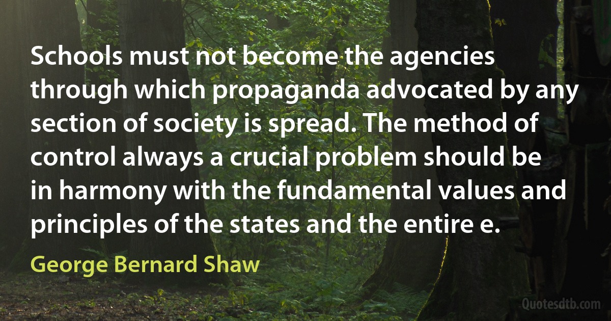 Schools must not become the agencies through which propaganda advocated by any section of society is spread. The method of control always a crucial problem should be in harmony with the fundamental values and principles of the states and the entire e. (George Bernard Shaw)