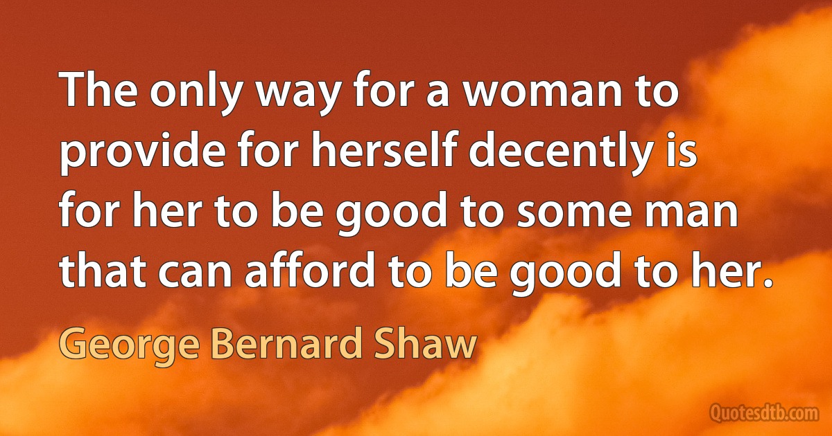 The only way for a woman to provide for herself decently is for her to be good to some man that can afford to be good to her. (George Bernard Shaw)