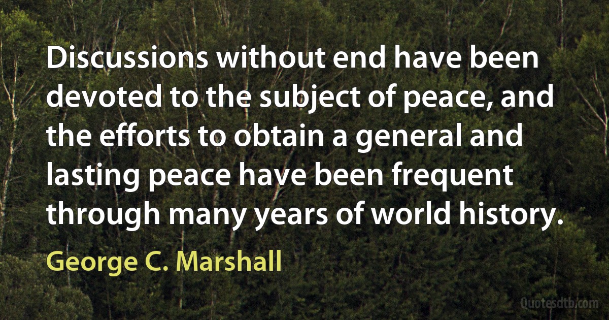 Discussions without end have been devoted to the subject of peace, and the efforts to obtain a general and lasting peace have been frequent through many years of world history. (George C. Marshall)