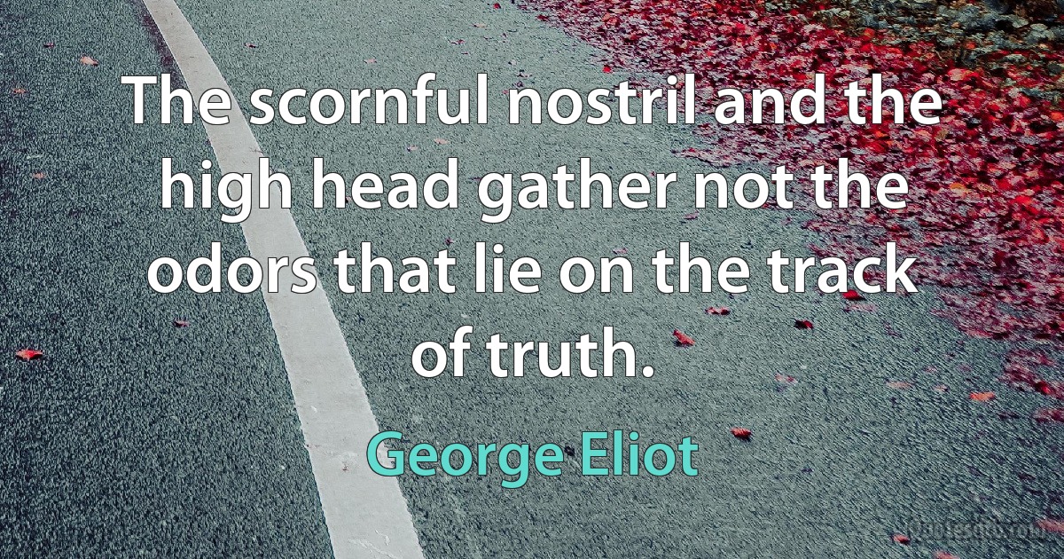 The scornful nostril and the high head gather not the odors that lie on the track of truth. (George Eliot)