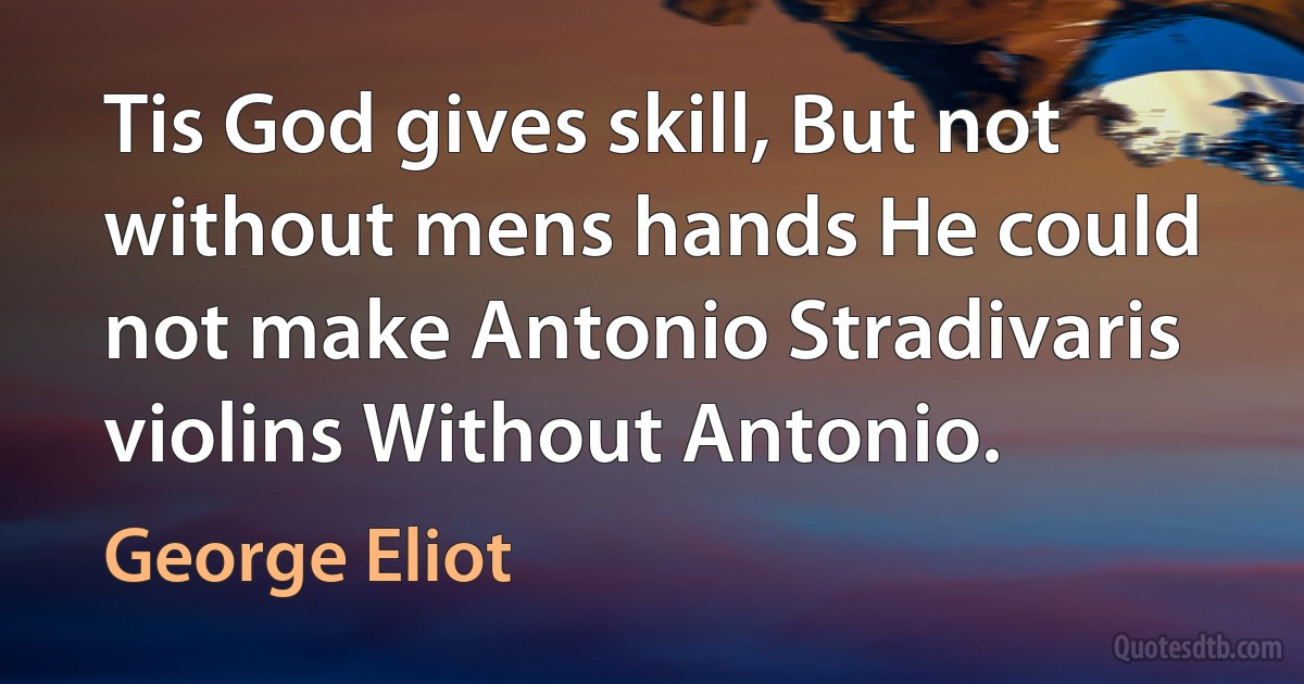 Tis God gives skill, But not without mens hands He could not make Antonio Stradivaris violins Without Antonio. (George Eliot)