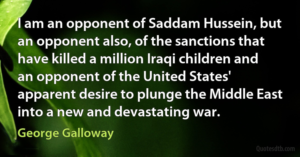 I am an opponent of Saddam Hussein, but an opponent also, of the sanctions that have killed a million Iraqi children and an opponent of the United States' apparent desire to plunge the Middle East into a new and devastating war. (George Galloway)