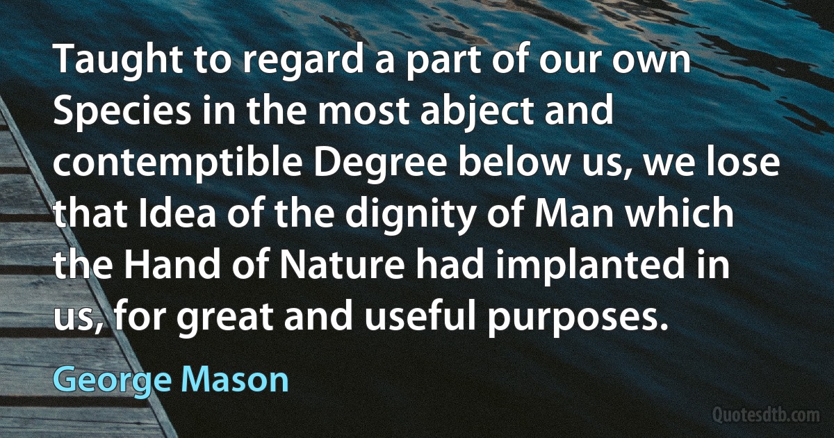 Taught to regard a part of our own Species in the most abject and contemptible Degree below us, we lose that Idea of the dignity of Man which the Hand of Nature had implanted in us, for great and useful purposes. (George Mason)