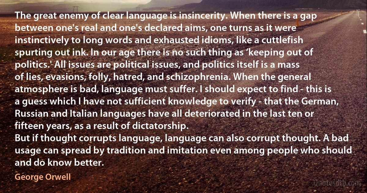 The great enemy of clear language is insincerity. When there is a gap between one's real and one's declared aims, one turns as it were instinctively to long words and exhausted idioms, like a cuttlefish spurting out ink. In our age there is no such thing as ‘keeping out of politics.' All issues are political issues, and politics itself is a mass of lies, evasions, folly, hatred, and schizophrenia. When the general atmosphere is bad, language must suffer. I should expect to find - this is a guess which I have not sufficient knowledge to verify - that the German, Russian and Italian languages have all deteriorated in the last ten or fifteen years, as a result of dictatorship.
But if thought corrupts language, language can also corrupt thought. A bad usage can spread by tradition and imitation even among people who should and do know better. (George Orwell)