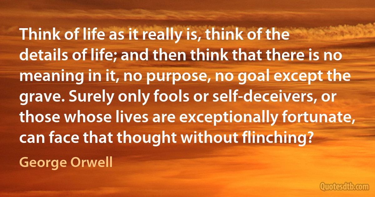 Think of life as it really is, think of the details of life; and then think that there is no meaning in it, no purpose, no goal except the grave. Surely only fools or self-deceivers, or those whose lives are exceptionally fortunate, can face that thought without flinching? (George Orwell)