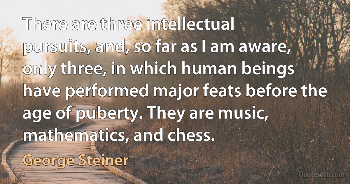 There are three intellectual pursuits, and, so far as I am aware, only three, in which human beings have performed major feats before the age of puberty. They are music, mathematics, and chess. (George Steiner)