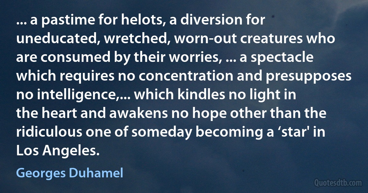 ... a pastime for helots, a diversion for uneducated, wretched, worn-out creatures who are consumed by their worries, ... a spectacle which requires no concentration and presupposes no intelligence,... which kindles no light in the heart and awakens no hope other than the ridiculous one of someday becoming a ‘star' in Los Angeles. (Georges Duhamel)