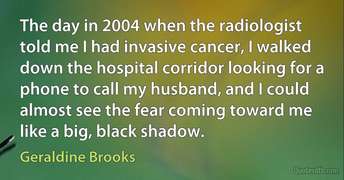 The day in 2004 when the radiologist told me I had invasive cancer, I walked down the hospital corridor looking for a phone to call my husband, and I could almost see the fear coming toward me like a big, black shadow. (Geraldine Brooks)