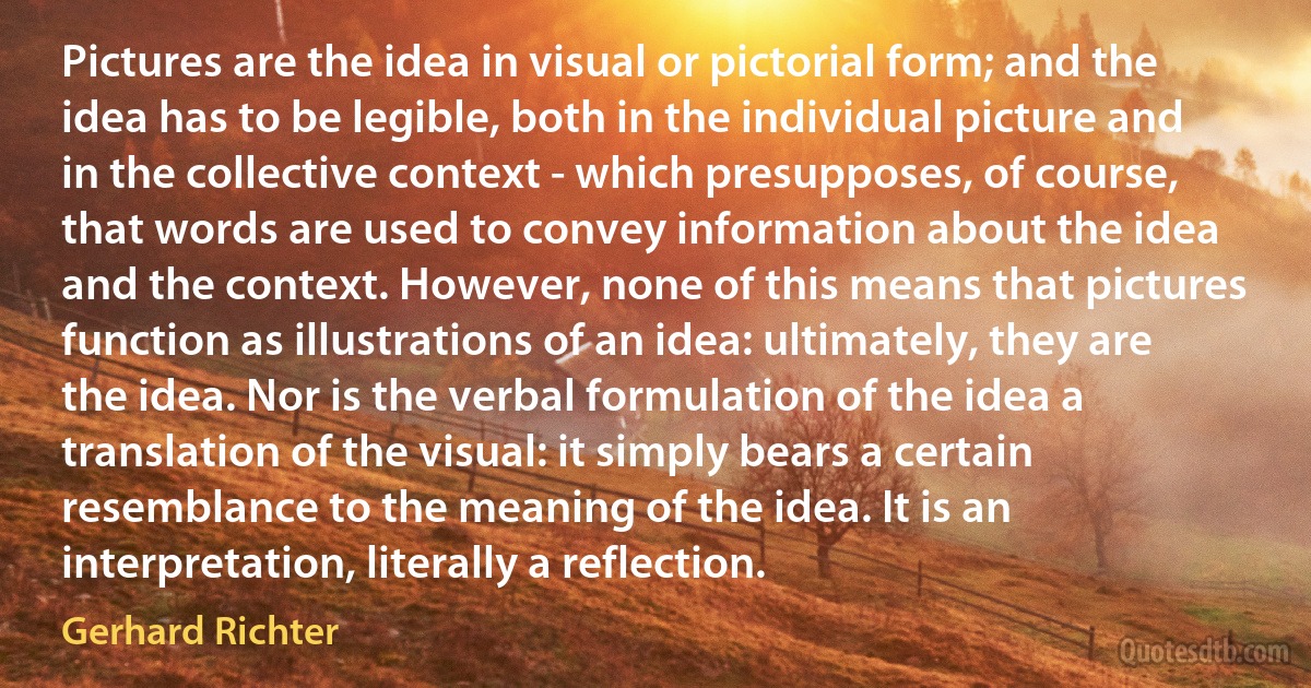 Pictures are the idea in visual or pictorial form; and the idea has to be legible, both in the individual picture and in the collective context - which presupposes, of course, that words are used to convey information about the idea and the context. However, none of this means that pictures function as illustrations of an idea: ultimately, they are the idea. Nor is the verbal formulation of the idea a translation of the visual: it simply bears a certain resemblance to the meaning of the idea. It is an interpretation, literally a reflection. (Gerhard Richter)