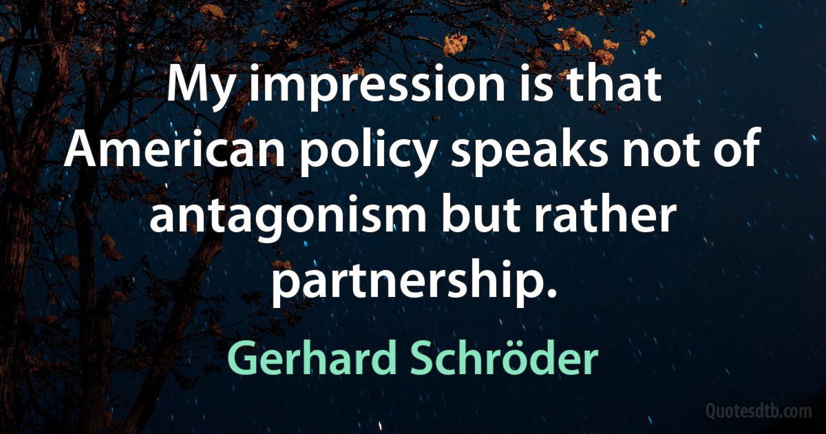 My impression is that American policy speaks not of antagonism but rather partnership. (Gerhard Schröder)