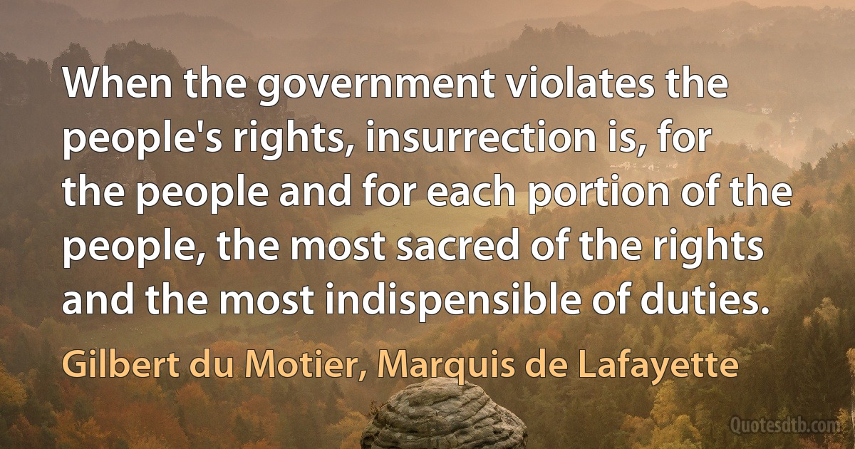 When the government violates the people's rights, insurrection is, for the people and for each portion of the people, the most sacred of the rights and the most indispensible of duties. (Gilbert du Motier, Marquis de Lafayette)