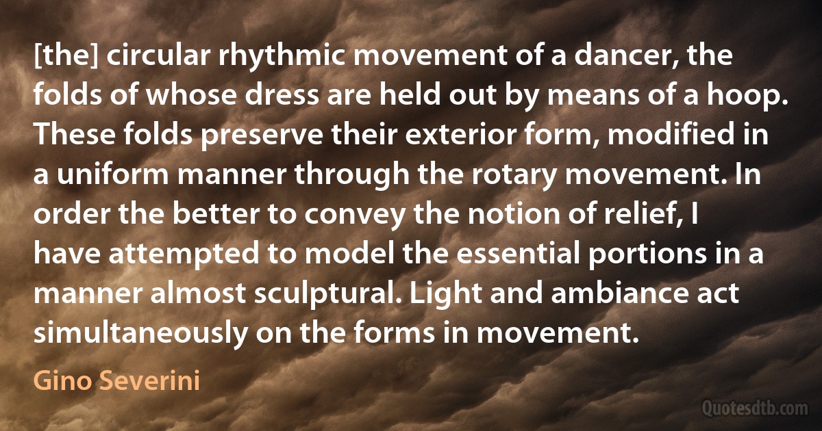 [the] circular rhythmic movement of a dancer, the folds of whose dress are held out by means of a hoop. These folds preserve their exterior form, modified in a uniform manner through the rotary movement. In order the better to convey the notion of relief, I have attempted to model the essential portions in a manner almost sculptural. Light and ambiance act simultaneously on the forms in movement. (Gino Severini)