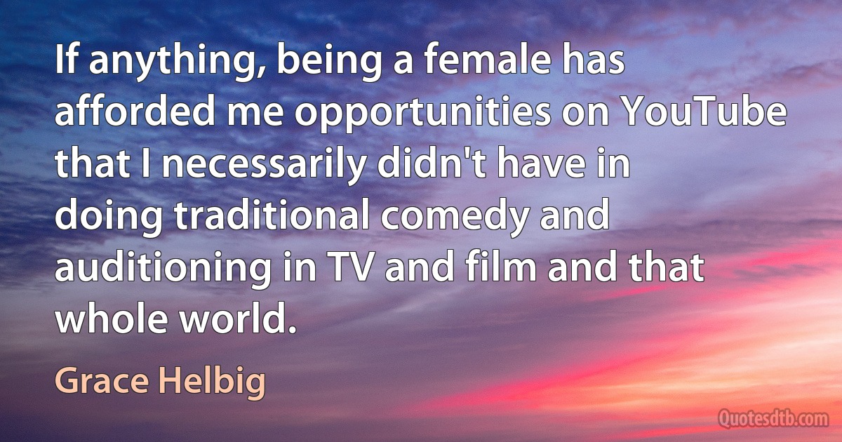 If anything, being a female has afforded me opportunities on YouTube that I necessarily didn't have in doing traditional comedy and auditioning in TV and film and that whole world. (Grace Helbig)