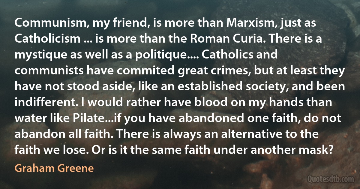 Communism, my friend, is more than Marxism, just as Catholicism ... is more than the Roman Curia. There is a mystique as well as a politique.... Catholics and communists have commited great crimes, but at least they have not stood aside, like an established society, and been indifferent. I would rather have blood on my hands than water like Pilate...if you have abandoned one faith, do not abandon all faith. There is always an alternative to the faith we lose. Or is it the same faith under another mask? (Graham Greene)